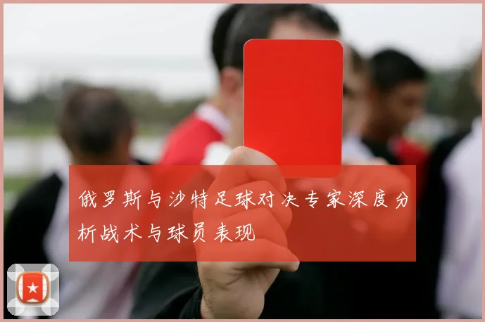 俄罗斯与沙特足球对决专家深度分析战术与球员表现