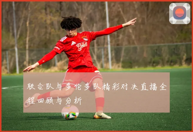 联合队与多伦多队精彩对决直播全程回顾与分析