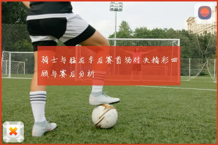 骑士与猛龙季后赛首场对决精彩回顾与赛后分析