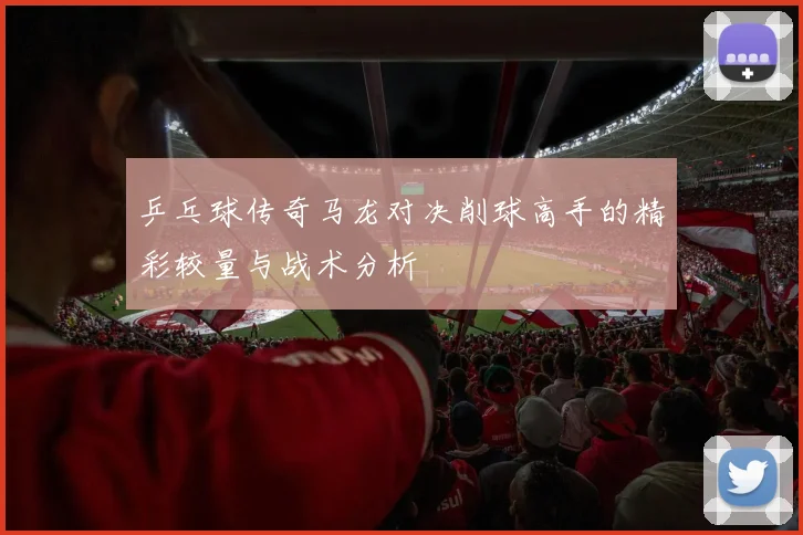 乒乓球传奇马龙对决削球高手的精彩较量与战术分析