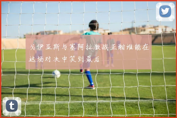 戈伊亚斯与塞阿拉激战正酣谁能在这场对决中笑到最后