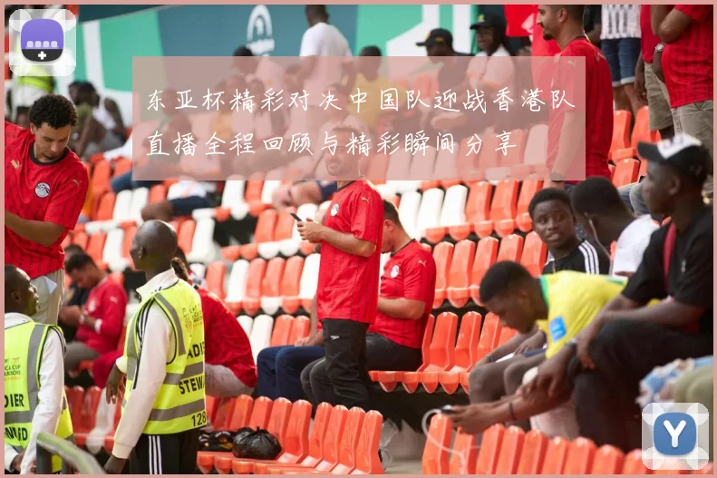东亚杯精彩对决中国队迎战香港队直播全程回顾与精彩瞬间分享