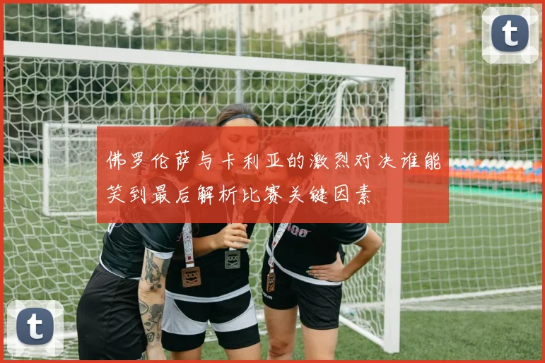 佛罗伦萨与卡利亚的激烈对决谁能笑到最后解析比赛关键因素