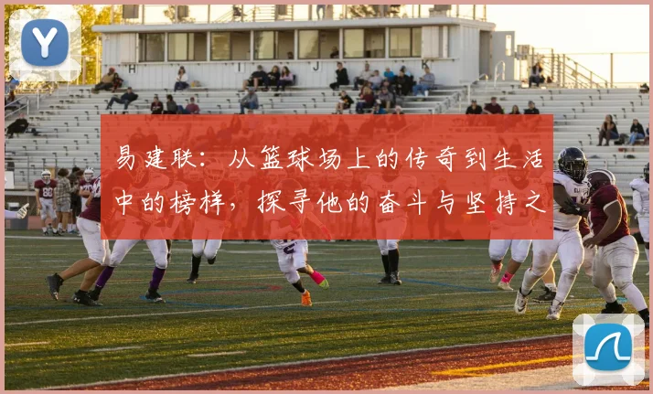 易建联：从篮球场上的传奇到生活中的榜样，探寻他的奋斗与坚持之路