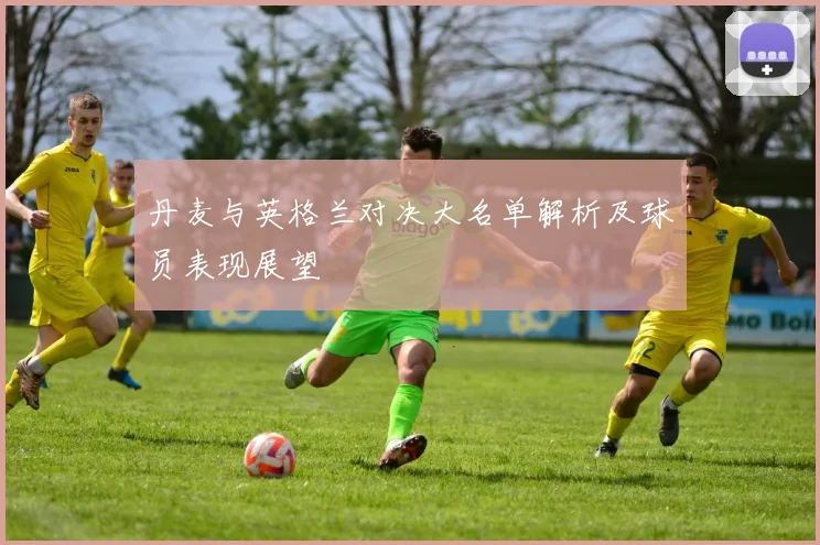 丹麦与英格兰对决大名单解析及球员表现展望