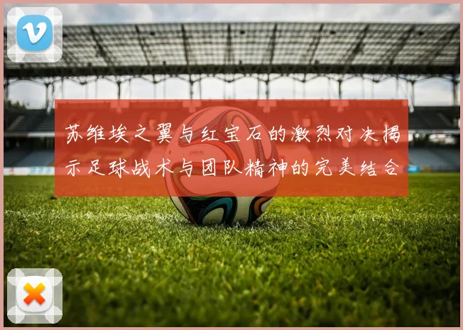 苏维埃之翼与红宝石的激烈对决揭示足球战术与团队精神的完美结合