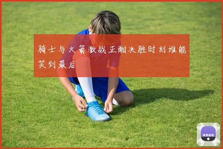 骑士与火箭激战正酣决胜时刻谁能笑到最后