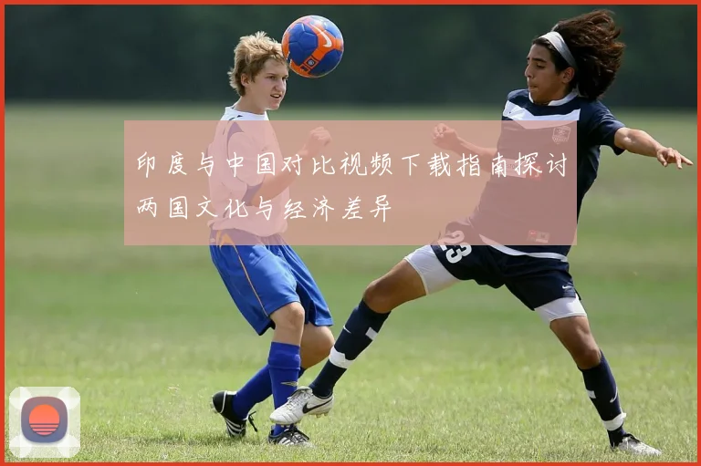 印度与中国对比视频下载指南探讨两国文化与经济差异
