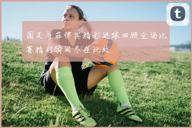 国足与菲律宾精彩进球回顾全场比赛精彩瞬间尽在此处