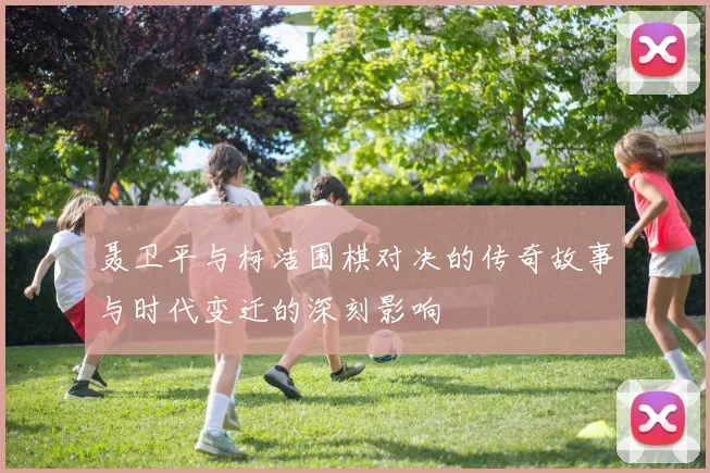 聂卫平与柯洁围棋对决的传奇故事与时代变迁的深刻影响