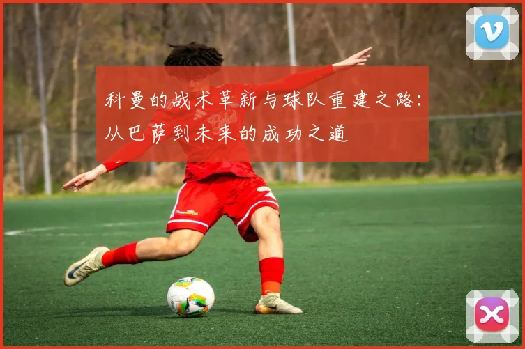 科曼的战术革新与球队重建之路：从巴萨到未来的成功之道
