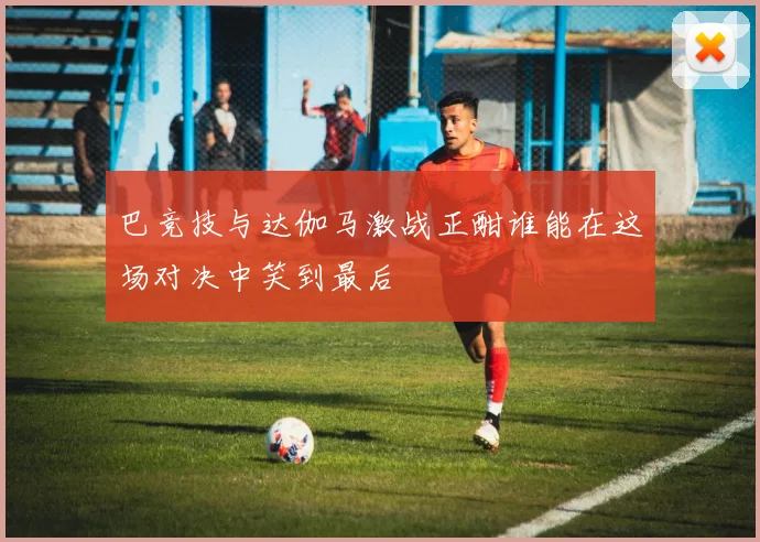 巴竞技与达伽马激战正酣谁能在这场对决中笑到最后