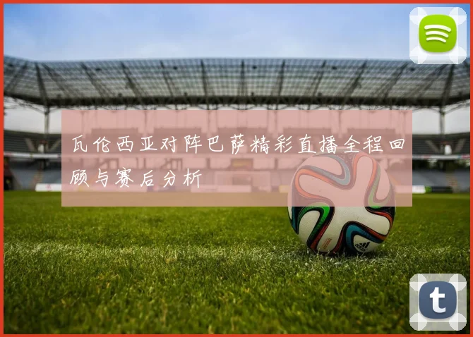 瓦伦西亚对阵巴萨精彩直播全程回顾与赛后分析