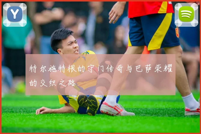 特尔施特根的守门传奇与巴萨荣耀的交织之路
