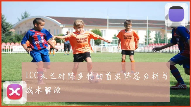 ICC米兰对阵多特的首发阵容分析与战术解读
