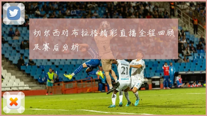 切尔西对布拉格精彩直播全程回顾及赛后分析