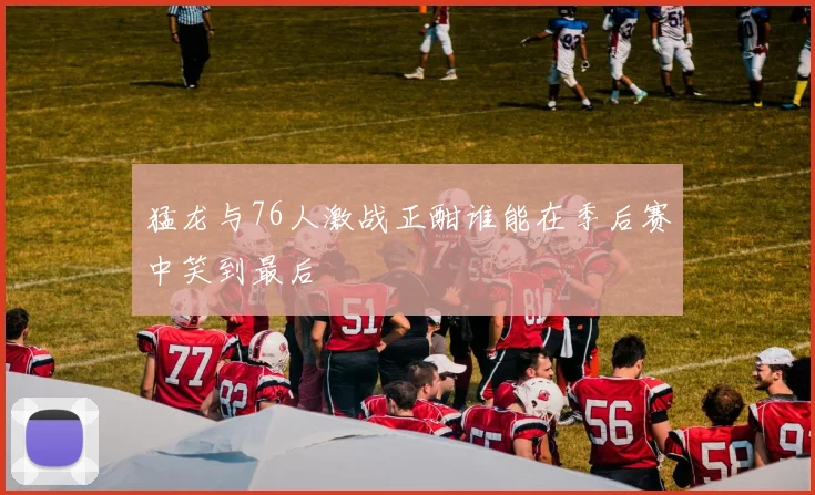 猛龙与76人激战正酣谁能在季后赛中笑到最后