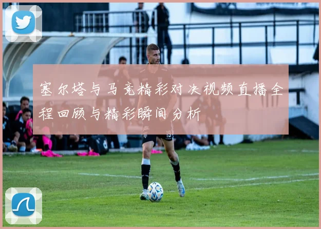 塞尔塔与马竞精彩对决视频直播全程回顾与精彩瞬间分析