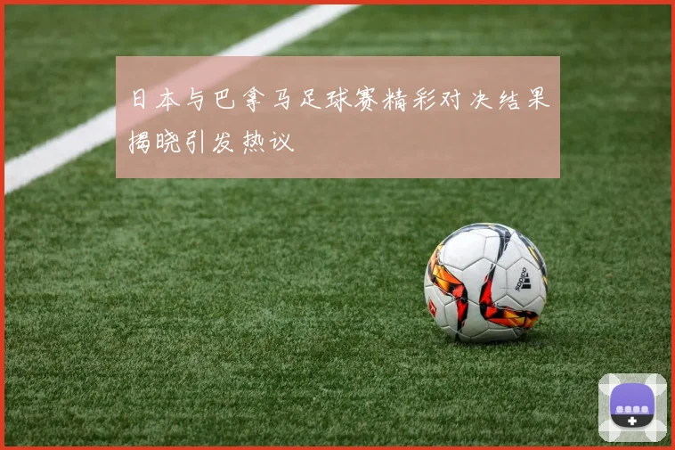 日本与巴拿马足球赛精彩对决结果揭晓引发热议