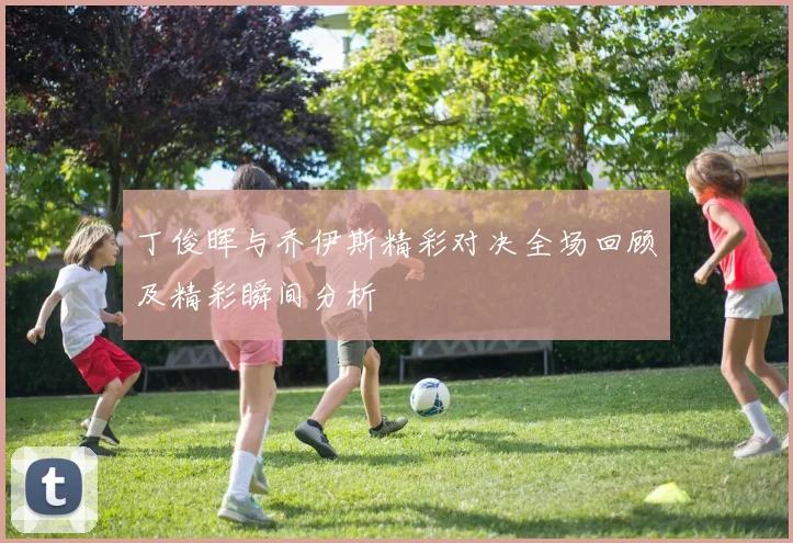 丁俊晖与乔伊斯精彩对决全场回顾及精彩瞬间分析