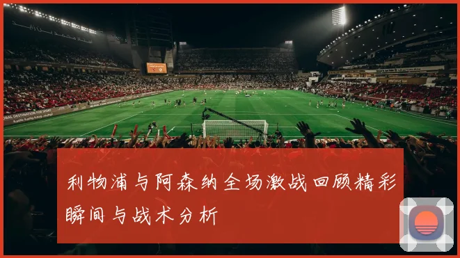 利物浦与阿森纳全场激战回顾精彩瞬间与战术分析