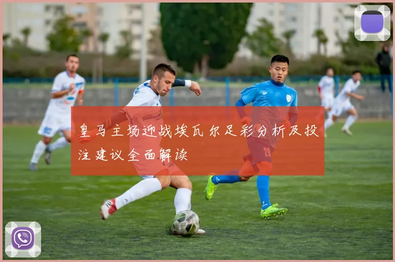 皇马主场迎战埃瓦尔足彩分析及投注建议全面解读