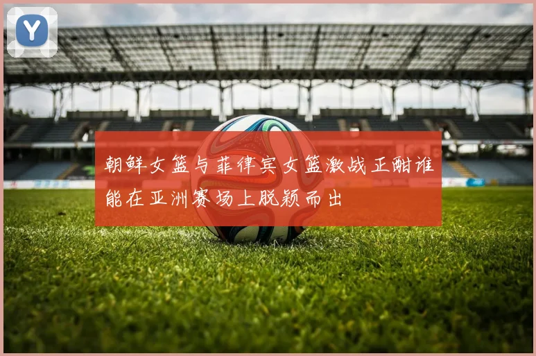 朝鲜女篮与菲律宾女篮激战正酣谁能在亚洲赛场上脱颖而出